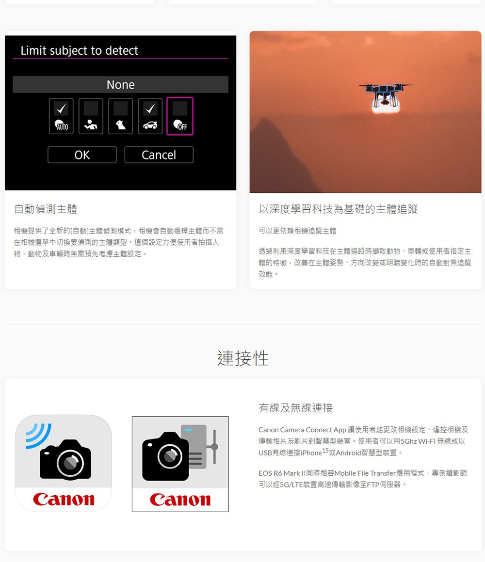 Limit subject to detectAUTO自動偵測主體NoneOKCancelOFF相機提供了全新的[自動主體偵測模式,相機會自動選擇主體而不需在相機選單中切換要偵測的主體類型。這個設定方便使用者拍攝物、動物及車輛時無需預先考慮主體設定。以深度學習科技為基礎的主體追蹤可以更依賴相機追蹤主體透過利用深度學習科技在主體追蹤時擷取動物、車輛或使用者指定主體的特徵,改善在主體姿勢、方向改變或明暗變化時的自動對焦追蹤效能。連接性有線及無線連接Canon Camera Connect App 讓使用者能更改相機設定、遙控相機及傳輸相片及影片到智慧型裝置。使用者可以用5Ghz Wi-Fi無線或以USB有線連接iPhone15或Android智慧型裝置。EOS R6 Mark II同時Mobile File Transfer應用程式,專業攝影師可以經5G/LTE裝置高速傳輸影像至FTP伺服器。