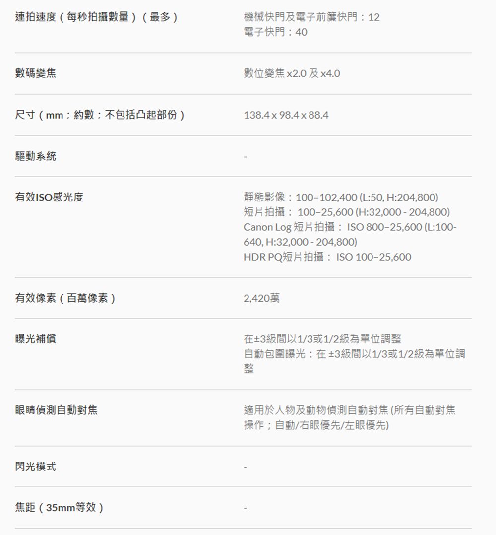 連拍速度(每秒拍攝數量)(最多)機械快門及電子前簾快門:12電子快門:40數碼變焦尺寸(mm:約數:不包括凸起部份)驅動系統有效ISO感光度數位變焦x2.0及x4.0138.4x98.4x88.4靜態影像:100-102,400 (L:50,H:204,800)短片拍攝:100-25,600 (H:32,000 -204,800)Canon Log 短片拍攝:ISO800-25,600 (L:100-640, H:32,000 - 204,800)HDR PQ短片拍攝:ISO 100-25,600有效像素(百萬像素)2,420萬曝光補償在±3級間以1/3或1/2級為單位調自動包圍曝光:在±3級間以1/3或1/2級為單位調整眼睛偵測自動對焦適用於人物及動物偵測自動對焦(所有自動對焦操作;自動/右眼優先/左眼優先)閃光模式焦距(35mm等效)