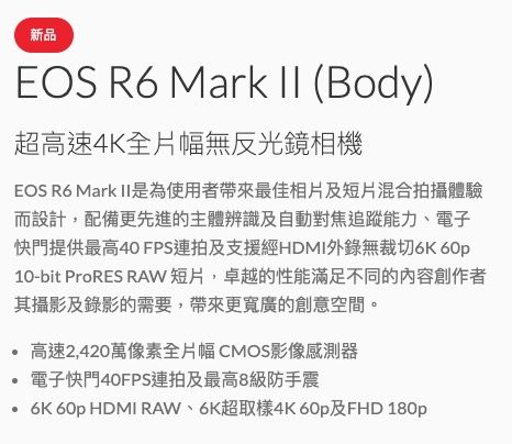 新品EOS R6 Mark II (Body)超高速4K全片幅無反光鏡相機EOS R6 Mark II是為使用者帶來最佳相片及短片混合拍攝體驗而設計,配備更先進的主體辨識及自動對焦追蹤能力、電子快門提供最高40 FPS連拍及支援經HDMI錄無裁切6K 10-bit ProRES RAW短片,卓越的性能滿足不同的內容創作者其攝影及錄影的需要,帶來更寬廣的創意空間。高速2,420萬像素全片幅CMOS影像感測器電子快門40FPS連拍及最高8級防手震 60p HDMI RAW、6K超取樣4K 60p及FHD 180p