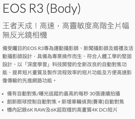 EOS R3 (Body)王者天成!高速高靈敏度高階全片幅無反光鏡相機備受矚目的EOS R3專為運動攝影師、新聞攝影師及婚禮及活動攝影師設計,具備為專業操作而生,符合人體工學的堅固設計、以「深度學習」科技開發的全新改良的自動對焦功能、提昇短片畫質及製作流程效率的短片功能及方便高速影像傳輸的先進網路功能。備有自動對焦/曝光追蹤的最高約每秒30張連續拍攝創新眼球控制自動對焦+新增車輛偵測(賽車)自動對焦機內記錄6K RAW及6K超取樣的高畫質4K DCI短片