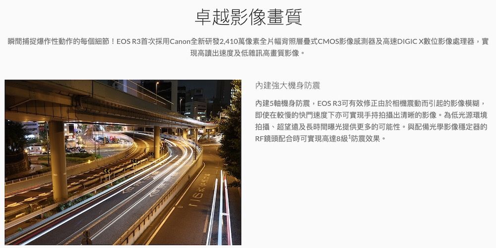 卓越影像畫質瞬間捕捉爆作性動作的每個細節!EOS R3首次採用Canon全新研發2,410萬像素全片幅背照層疊式CMOS影像感測器及高速DIGIC X數位影像處理器,實現高讀出速度及低雜訊高畫質影像。強大機身防震內建5軸機身防震,EOS R3可有效修正由於相機震動而引起的影像模糊,即使在較慢的快門速度下亦可實現手持拍攝出清晰的影像。為低光源環境拍攝、超望遠及長時間曝光提供更多的可能性。與配備光學影像穩定器的RF鏡頭配合時可實現高達8級防震效果。