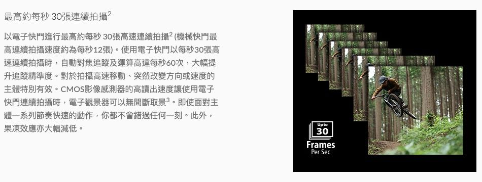 最高約每秒30張連續拍攝以電子快門進行最高約每秒30張高速連續拍攝(機械快門最高連續拍攝速度約為每秒12張)。使用電子快門以每秒30張高速連續拍攝時,自動對焦追蹤及運算高達每秒60次,大幅提升追蹤精準度。對於拍攝高速移動、突然改變方向或速度的主體特別有效。CMOS影像感測器的高讀出速度讓使用電子快門連續拍攝時,電子觀景器可以無間斷取景。即使面對主體一系列節奏快速的動作,你都不會錯過任何一刻。此外,果凍效應亦大幅減低。Upto30FramesPer Sec