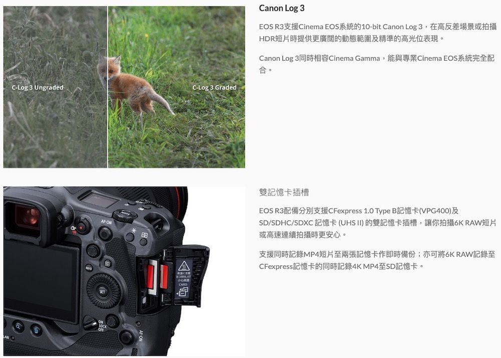 C-Log 3 UngradedC-Log 3 GradedAF-ONLOCKOFFCanon Log 3EOS R3支援Cinema EOS系統的10-bit Canon Log 3,在高反差場景或拍攝HDR短片時提供更廣闊的動態範圍及精準的高光位表現。Canon Log 3同時相容Cinema Gamma,能與專業Cinema EOS系統完全配合。A注意小心雙記憶卡插槽EOS R3配備分別支援CFexpress 1.0 Type B記憶卡(VPG400)及SD/SDHC/SDXC 記憶卡(UHS II)的雙記憶卡插槽,讓你拍攝6K RAW短片或高速連續拍攝時更安心。支援同時記錄MP4短片至兩張記憶卡作即時備份;亦可將6K RAW記錄至CFexpress記憶卡的同時記錄4KMP4至SD記憶卡。