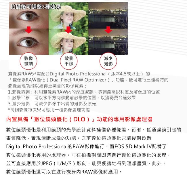 拍攝後可調整3種效果影像微調散景平移減少鬼影像素RAW只需配合Digital Photo Professional (版本4.5或以上)的「雙像素RAW優化(Dual Pixel RAW Optimizer)」功能便可進行三種獨特的影像處理功能以獲得更滿意的影像質素:1.影像微調:利用雙像素RAW的深度資訊微調最高銳利度及解像度的位置2.散景平移:可以水平方向移動前散景的位置,以獲得更合適效果3.減少鬼影:可減少影像中出現的鬼影及眩光*每個影像每次只可應用一種影像處理功能內置具備「數位鏡頭優化(DLO)」功能的專用影像處理器數位鏡頭優化是利用鏡頭的光學設計資料補償多種像差、衍射、低通濾鏡引起的畫質降低,實現清晰成像的功能。之前數位鏡頭優化只能後期透過Digital Photo Professional的RAW影像進行,而EOS  Mark IV配備了數位鏡頭優化專用的處理器。可在拍攝期間即時進行數位鏡頭優化的處理,並可直接應用於JPEG (L/M/S) 影向,能更便捷地得到理想畫質。此外,數位鏡頭優化還可以在進行機身內RAW影像時應用。