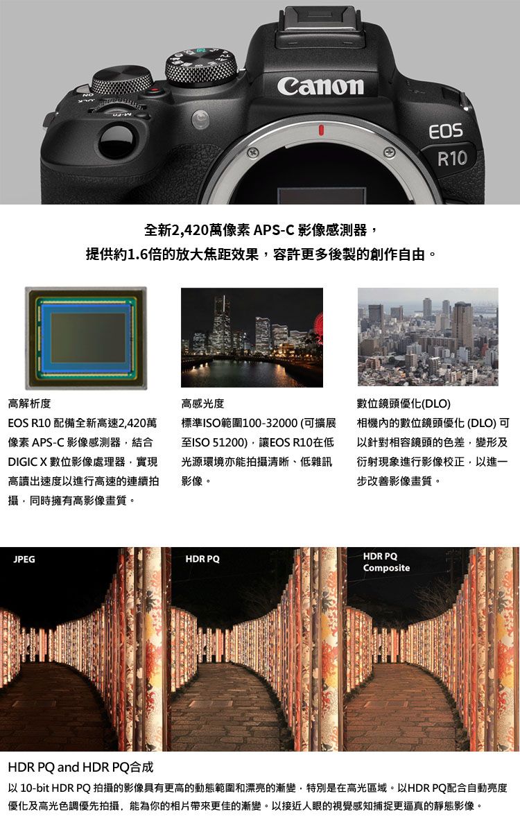 CanonR10全新2420像素APS-C 影像感測器提供1.6倍的放大效果容許更多後製的創作自由。標準ISO範圍100-32000(可擴展至ISO 51200,讓EOS R10在低光源環境亦能拍攝清晰、低雜訊影像。位鏡頭優化(DLO)相機內的數位鏡頭優化(DLO)可以針對相容鏡頭的色差,變形及衍射現象進行影像校正,以進一步改善影像畫質。高解析度高感光度EOS R10 配備全新高速2,420萬像素 APS-C 影像感測器,結合DIGIC X 數位影像處理器,實現高讀出速度以進行高速的連續拍攝,同時擁有高影像畫質。JPEGHDR PQHDR PQCompositeHDR PQ and HDR PQ合成以 10-bit HDR PQ拍攝的影像具有更高的動態範圍和漂亮的漸變,特別是在高光區域。以HDR PQ配合自動亮度優化及高光色調優先拍攝,能為你的相片帶來更佳的漸變。以接近人眼的視覺感知捕捉更逼真的靜態影像。