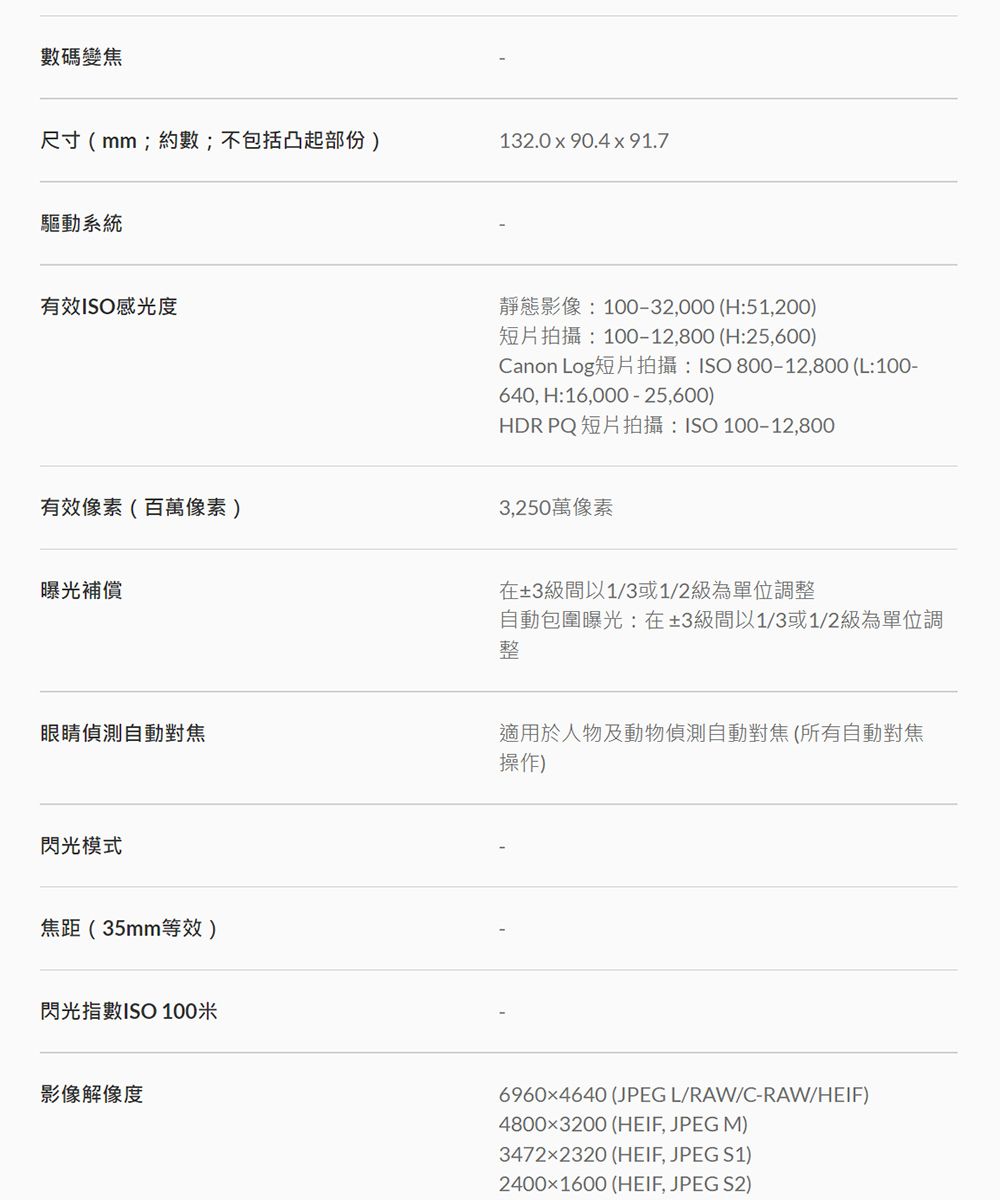 數碼變焦尺寸(mm;約數;不包括凸起部份)132.0x90.4x91.7驅動系統有效ISO感光度有效像素(百萬像素)曝光補償靜態影像:10032,000 (H:51,200)短片拍攝:100-12,800 (H:25,600)Canon Log短片拍攝:ISO 800-12,800 (L:100-640, H:16,000 - 25,600)HDR PQ 短片拍攝:ISO 100-12,8003,250萬像素在±3級間以1/3或1/2級為單位調整自動包圍曝光:在±3級間以1/3或1/2級為單位調整眼睛偵測自動對焦適用於人物及動物偵測自動對焦(所有自動對焦操作)閃光模式焦距(35mm等效)閃光指數ISO 100米影像解像度69604640 (JPEGL/RAW/C-RAW/HEIF)48003200 (HEIF, JPEG M)34722320 (HEIF, JPEG S1)24001600 (HEIF, JPEG S2)