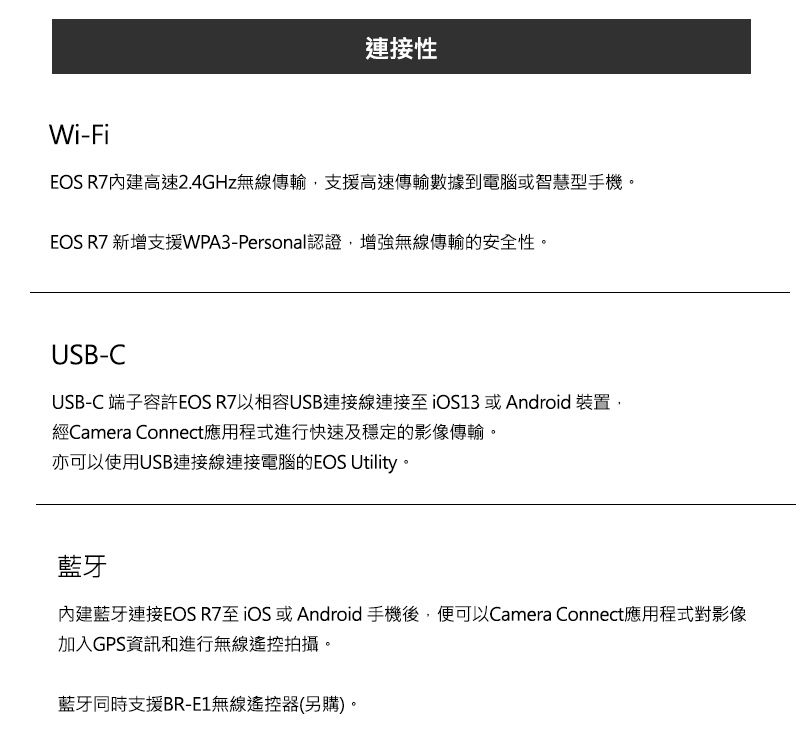 連接性Wi-FiEOS R7內建高速2.4GHz無線傳輸支援高速傳輸數據到電腦或智慧型手機。EOS R7 新增支援WPA3-Personal認證增強無線傳輸的安全性。USB-CUSB-C 端子容許EOS R7以相容USB連接線連接13 或Android 裝置,經Camera Connect應用程式進行快速及穩定的影像傳輸。亦可以使用USB連接線連接電腦的EOS Utility。藍牙內建藍牙連接EOS R7至iOS 或Android手機後,便可以Camera Connect應用程式對影像加入GPS資訊和進行無線遙控拍攝。藍牙同時支援BR-E1無線遙控器(另購)。