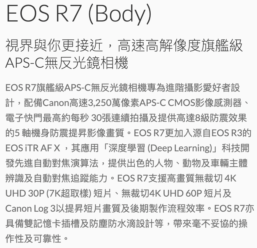 EOS  (Body)視界與你更接近,高速高解像度旗艦級APS-C無反光鏡相機EOS R7旗艦級APS-C無反光鏡相機專為進階攝影愛好者設計,配備Canon高速3,250萬像素APS-C CMOS影像感測器、電子快門最高約每秒30張連續拍攝及提供高達8級防震效果的5軸機身防震提昇影像畫質。EOS R7更加入源自EOS R3的EOS iTR AF X,其應用「深度學習 (Deep Learning)科技開發先進自動對焦演算法,提供出色的人物、動物及車輛主體辨識及自動對焦追蹤能力。EOS R7支援高畫質無裁切4KUHD 30P (7K超取樣)短片、無裁切4K UHD 60P 短片及Canon Log 3以提昇短片畫質及後期製作流程效率。EOS R7亦具備雙記憶卡插槽及防塵防水滴設計等,帶來毫不妥協的操作性及可靠性。