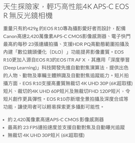 天生探險家,輕巧高性能4KAPS-C EOSR無反光鏡相機重量只有約429g 的EOS R10專為攝影愛好者而設計,配備Canon高速2,420萬像素APS-CCMOS影像感測器、電子快門最高約每秒23張連續拍攝、支援HDR PQ高動態範圍拍攝及內建「數位鏡頭優化(DLO)」功能提昇影像畫質。EOSR10更加入源自EOS R3的EOS TRAFX,其應用「深度學習(Deep Learning)」科技開發先進自動對焦演算法,提供出色的人物、動物及車輛主體辨識及自動對焦能力。短片拍攝方面,EOS R10支援高畫質無裁切 4K UHD 30P (6K超取樣)短片、裁切的4K UHD 60P短片及無裁切FHD 120P短片,令短片創作更具彈性。EOS R10亦新增全景拍攝及深度合成等功能,讓使用者可以輕易探索更多攝影可能性。約 2,420萬像素高速APS-C CMOS影像感測器最高約23FPS速度並支援自動對焦及自動曝光追蹤無裁切 4K UHD 30P短片(6K超取樣)