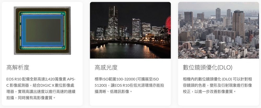 高解析度EOS R10 配備全新高速2,420萬像素APS- 影像感測器,結合DIGIC X數位影像處理器,實現高讀出速度以進行高速的連續拍攝,同時擁有高影像畫質。高感光度標準範圍100-32000(可擴展至ISO51200),讓EOS R10在低光源環境亦能拍攝清晰、低雜訊影像。數位鏡頭優化(DLO)相機內的數位鏡頭優化(DLO)可以針對相容鏡頭的色差,變形及衍射現象進行影像校正,以進一步改善影像畫質。