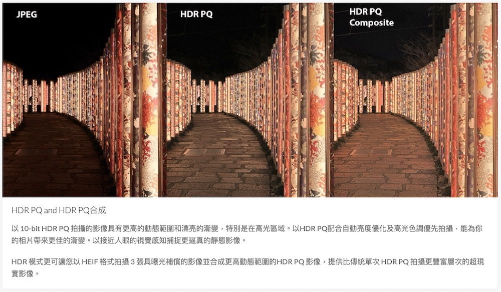 JPEGHDR PQHDR PQCompositeHDR PQ and HDR PQ合成 10-bit HDR PQ拍攝的影像具有更高的動態範圍和漂亮的漸變,特別是在高光區域。以HDR PQ配合自動亮度優化及高光色調優先拍攝,能為你的相片帶來更佳的漸變。以接近人眼的視覺感知捕捉更逼真的靜態影像。HDR 模式更可讓您以 HEIF 格式拍攝3張具曝光補償的影像並合成更高動態範圍的HDR PQ影像,提供比傳統單次 HDR PQ拍攝更豐富層次的超現實影像。