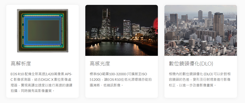 高解析度EOS R10 配備全新高速2,420萬像素 APS-C影像感測器,結合DIGIC X數位影像處理器,實現高讀出速度以進行高速的連續拍攝,同時擁有高影像畫質。高感光度標準ISO範圍100-32000(可擴展至ISO51200),讓EOS R10在低光源環境亦能拍攝清晰、低雜訊影像。數位鏡頭優化(DLO)相機內的數位鏡頭優化(DLO)可以針對相容鏡頭的色差,變形及衍射現象進行影像校正,以進一步改善影像畫質。