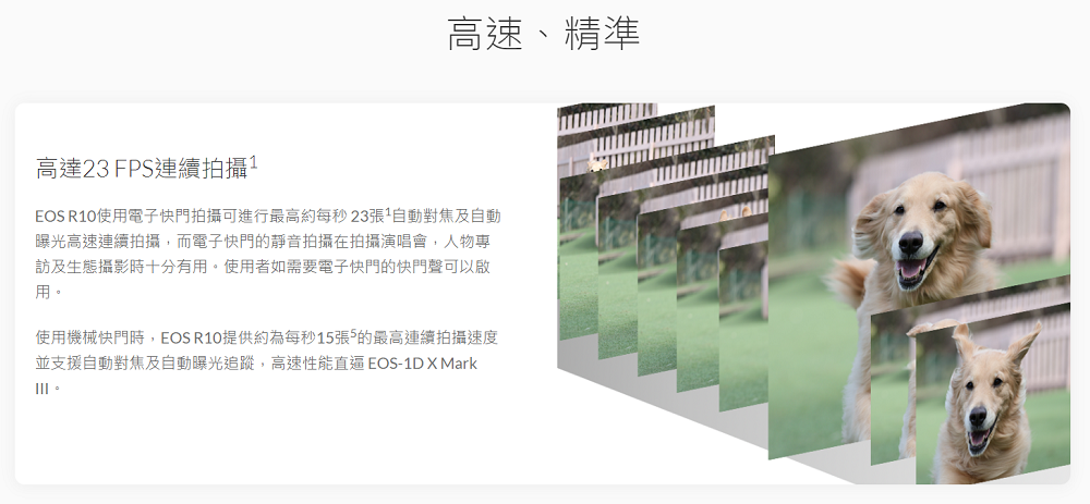 高達23FPS連續拍攝1高速、精準EOS R10使用電子快門拍攝可進行最高約每秒23張1自動對焦及自動曝光高速連續拍攝,而電子快門的靜音拍攝在拍攝演唱會,人物專訪及生態攝影時十分有用。使用者如需要電子快門的快門聲可以啟用。使用機械快門時,EOS R10提供約為每秒15張的最高連續拍攝速度並支援自動對焦及自動曝光追蹤,高速性能直逼EOS-1D Mark