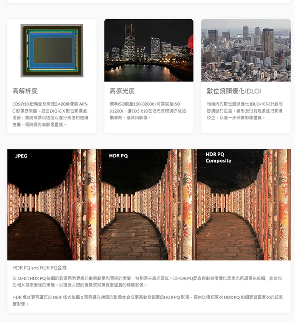 高解析度 配備全新萬像素APS-C感測器結合DIGICX數位處理器現高以進行高速連續同時擁有高影像高感光度標準ISO100-32000(ISO51200),讓EOS R10光源環境拍攝低雜訊影像數位鏡頭優化(DLO)的數位鏡頭優化(DLO)可以相容鏡頭的色差,變形及衍射現象進行影像校正,以進一步改善影像,JPEG HDR PQCompositeHDR PQ and HDR PQ合成以10-bit HDR PQ拍攝的影像高的動態和漂亮的漸變,特別是在高光區域,以HDR PQ配合優化及高光色調優先拍攝,為你的相片佳的漸變以接近的更的靜態影像HDR模式更可讓您以HEIF格式拍攝3的影像並合成更高動態範圍的HDR PQ影像,提供比傳統 HDR PQ 拍攝更的超現實影像