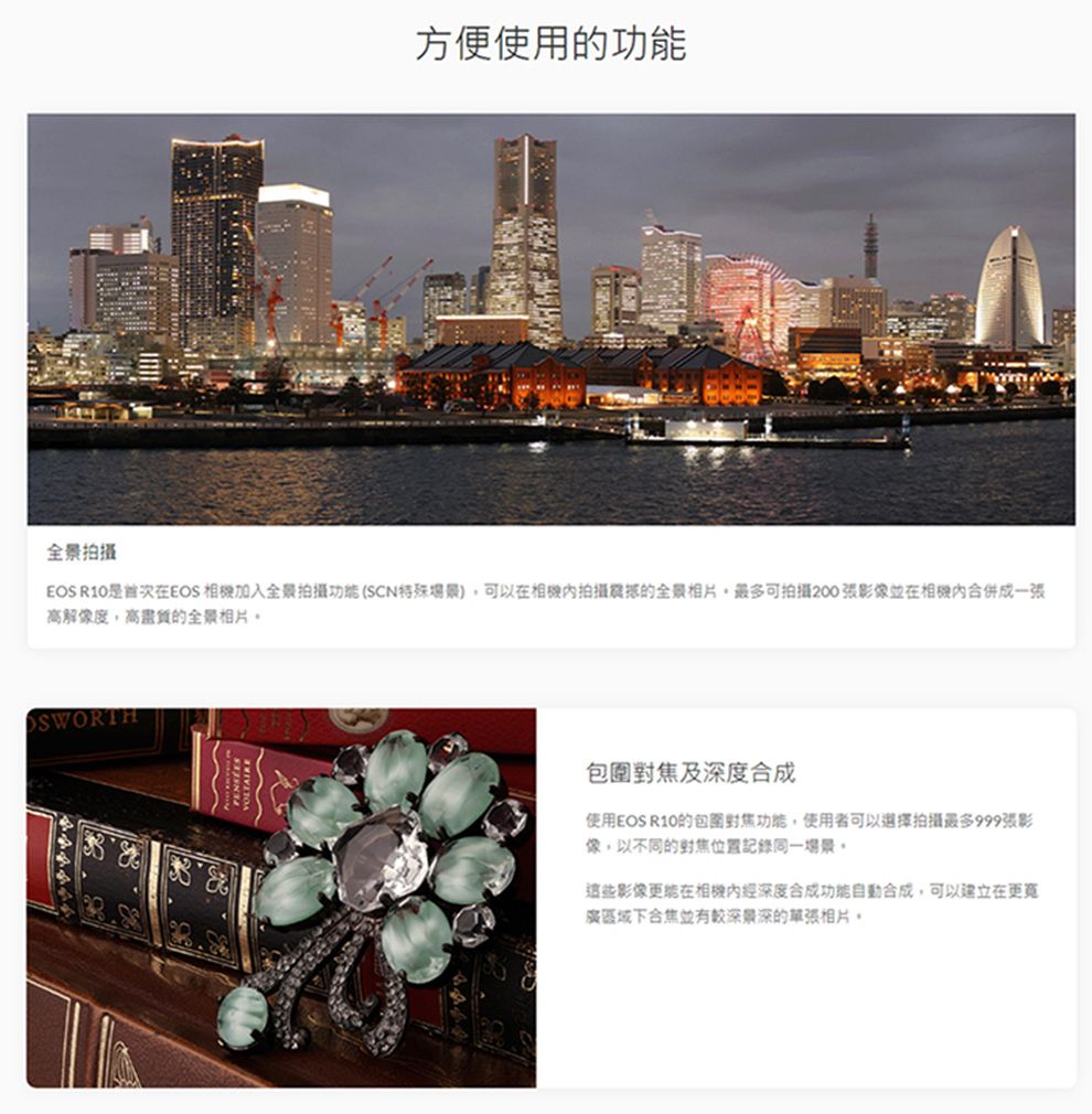 方便使用的功能全景拍攝EOS R10是首次在EOS 加入全景拍攝功能(SCN特殊場景)可以在拍攝的全景相片,最多可拍攝200張影像並在相機合併成一張高解像度,高的全景相片SWORTH包圍及深度合成使用EOS R10的包圍功能,使用者可以選擇拍攝最多999張影像,以不同的對焦記錄同一場景這些影像在相機經深度合成功能合成,可以建立在下合焦並有較深景深的相片。