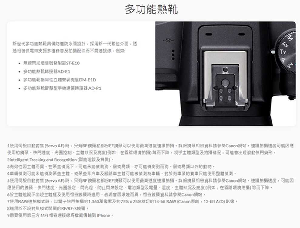 靴新世代防塵防水滴計採用新一代數位介面邊相機供電支援多種錄音及拍攝配件而不需例如: 無線閃光燈信號發射器ST-E10 多功能器AD-E1 多功能性-E1D 多功能熱連接轉接器 AD-P13TvP1使用(Servo AF只有RF和部份EF鏡頭可以使用最高速度連續拍攝詳細鏡頭資料請參閱Canon網站連續拍攝速度使用鏡頭快門速度光圈控制及亮度(例如:在環境拍攝)等而下降視乎主體類型及拍攝情況會出現滾動快門變形2intelligent Tracking and Recognition (及)3有效性主體而異在情況下狗亦可能到而狗、以外的動物4可能某些主體,或某些非汽車及腳踏車主體可能車輛,有的使用整體5使用伺服自動對焦(Servo AF),只有RF鏡頭和部份EF鏡頭可以使用最高速度連續拍攝,詳細鏡頭資料請參閱Canon網站,連續拍攝速度,可能因應使用的鏡頭、快門速度、光圈設定、閃光燈、防止閃燈設定、電池類型及電量、溫度、主體狀況及亮度(例如:在環境拍攝)等而下降6於主體下出現主體及使用鏡頭適用,表現會因環境而異,相容鏡頭資料請參閱Canon網站7使用RAW連拍時,以電子快門拍攝約1,360萬像素及約75%75%裁切的14-bit RAW (Canon原創,12-bit A/D)影像8適用於不設對焦開關的RF/RF-S鏡頭。9需要使用第三方相容連接線將到iPhone。