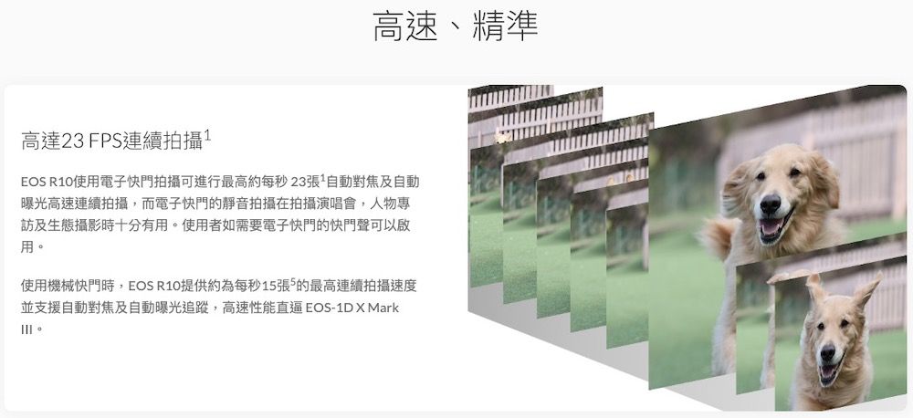 高達23FPS連續拍攝高速、精準EOS R10使用電子快門拍攝可進行最高約每秒23張1自動對焦及自動曝光高速連續拍攝,而電子快門的靜音拍攝在拍攝演唱會,人物專訪及生態攝影時十分有用使用者如需要電子快門的快門聲可以啟用。使用機械快門時,EOS R10提供約為每秒1張5的最高連續拍攝速度並支援自動對焦及自動曝光追蹤,高速性能直逼EOS-1D  Mark。