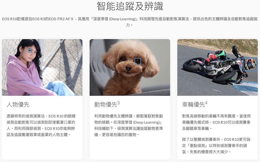 智能追蹤及辨識EOS R10配備源自EOS R3的EOS TR2 AFX其應用「深度學習(Deep Learning)科技開發先進自動對焦演算法,提供出色的主體辨識及自動對焦追蹤能力。人物優先憑藉特有的演算法,EOS R10 的眼睛自動對焦可以偵測到即使戴著口罩的人。而利用頭部偵測,EOS R10亦能夠辨認及追蹤戴著眼罩或面罩的人物主體。動物優先3利用動物優先主體辨識,輕鬆駕馭對焦動物的挑戰。在深度學習(Deep Learning)」科技輔助下,偵測演算法追蹤動物更準確,更容易拍攝您的寵物。車輛優先對焦高速移動的車輛不再有難度。當使用車輛優先模式時,EOS R10可以偵測及腳踏車等車輛。除了以整體偵測賽車外,EOS R10更可設定「重點偵測」以特別偵測賽車手的頭,失焦的機會將大大減少。