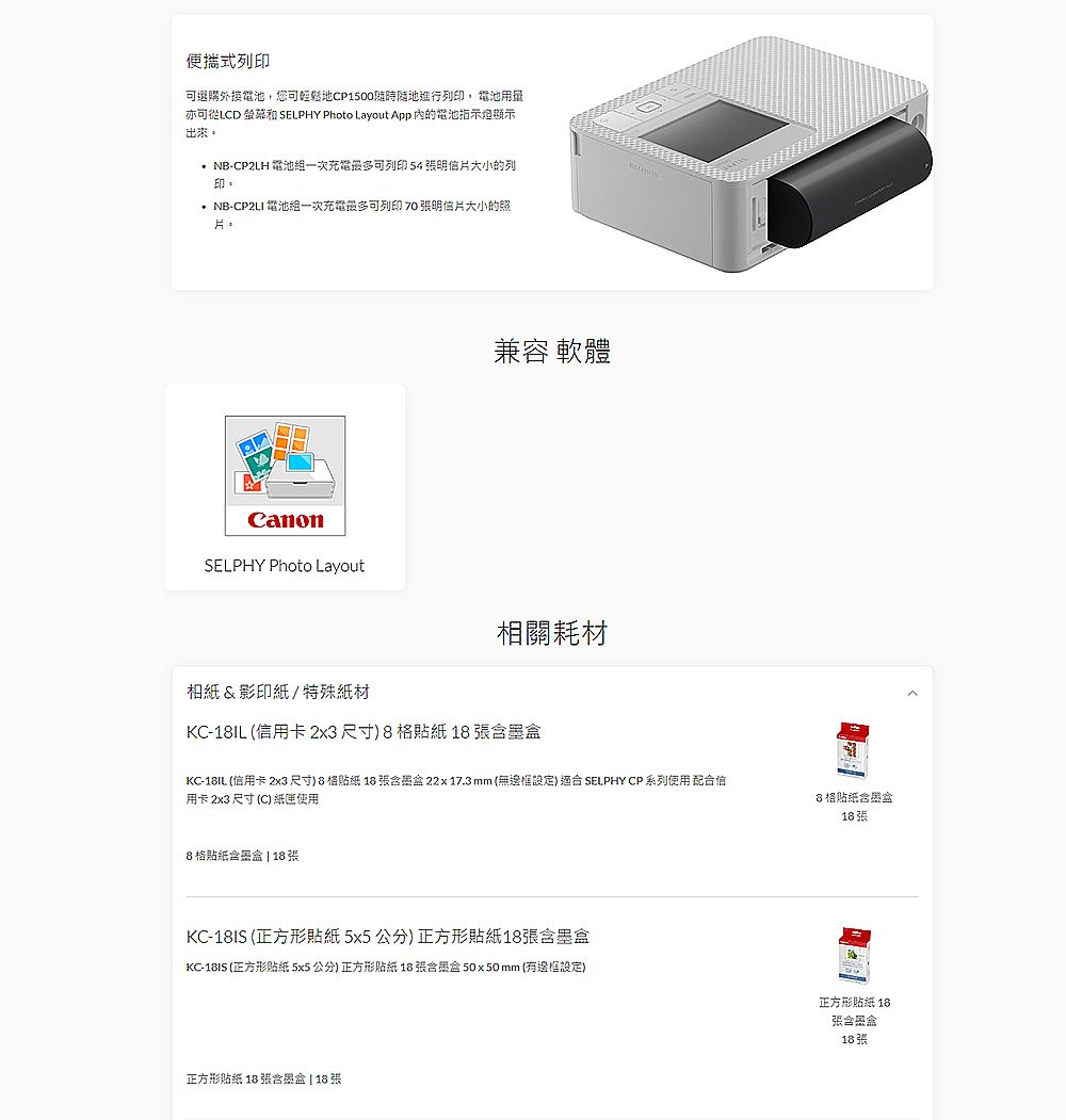 便攜式列印選購外接電池,您可地進行列印 電池用量亦可從LCD  SELPHY Photo Layout App 的電池指示燈顯示出來。 NB-CP2LH 電池一次充電可列印54 明信片大小的列印。 NB-CP2LI 電池一次充電最多可列印 70 明信片大小的照片。CanonSELPHY Photo Layout兼容 軟體相關耗材相紙&影印紙/特殊紙材KC-1IL (信用卡2x3尺寸)  KC-18IL (信用卡 2x3尺寸8 格 18  22x17.3mm (無邊框設定)適 SELPHY CP 系列使用配信用卡 2x3 尺寸 (C) 紙匣使用8格貼紙盒| 188格贴纸合墨盒18張KC-18IS (正方形貼紙 5x5 公分) 正方形貼紙18張含墨盒KC-18IS (正方形貼紙 5x5 公分) 正方形貼紙 18 張合墨盒 50x50 mm (有邊框設定)正方形貼紙 18張含墨盒18張正方形贴纸 18 張含墨盒 | 18 張