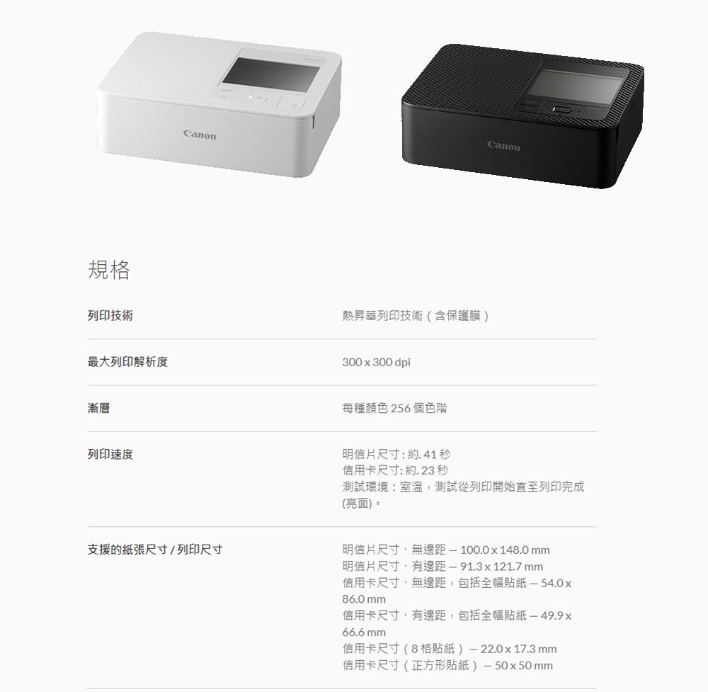 規格列印技術最大列印解析度漸層列印速度Canon熱昇華列印技術(含保護膜)300x300 dpi每種顏色 256 個色階明信片尺寸:約.41秒信用卡尺寸:約.23 秒測試環境:室溫,測試從列印開始直至列印完成(亮面)。支援的紙張尺寸/列印尺寸明信片尺寸、無邊距1000x148.0mm明信片尺寸、有邊距-91.3x121.7 mm信用卡尺寸、無邊距,包括全幅貼紙-54.0x86.0 mm信用卡尺寸、有邊距,包括全幅貼紙 -49.9x66.6mm信用卡尺寸(8格貼紙)-22.0x17.3 mm信用卡尺寸(正方形貼紙)-50x50mm