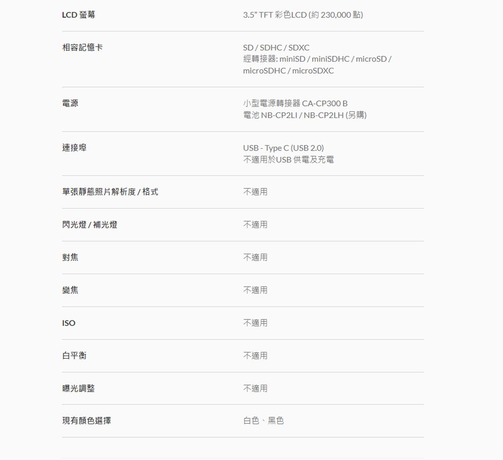 LD 螢幕3.5 TFT 彩色LCD (約230,000點)相容記憶卡SDSDHC/SDXC經轉接器: miniSD/miniSDHC/microSD/microSDHC/microSDXC電源連接埠單張靜態照片解析度/格式閃光燈/補光燈小型電源轉接器CA-CP300B電池 NB-CP2LI/NB-CP2LH(另購)USB-Type C (USB 2.0)不適用於USB 供電及充電不適用不適用對焦變焦ISO白平衡曝光調整現有顏色選擇不適用不適用不適用不適用不適用白色、黑色