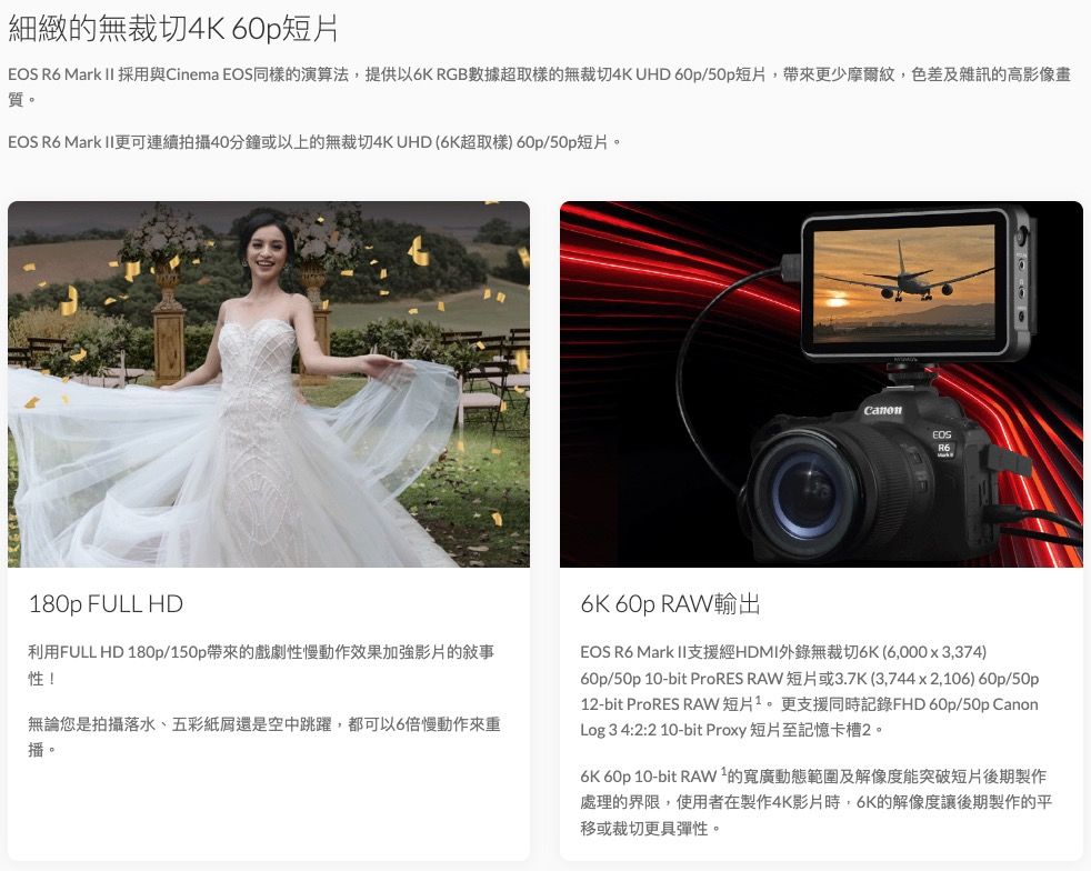 細緻的無裁切4K 60p短片  Mark II 採用與Cinema EOS同樣的演算法提供以6K RGB數據超取樣的無裁切4K UHD 60p/50p短片,帶來更少摩爾紋,色差及雜訊的高影像質。EOS R6 Mark II更可連續拍攝40分鐘或以上的無裁切4K UHD (6K超取樣) 60p/50p短片。CanonEOSR6180p FULL HD利用FULL HD 180p/150p帶來的戲劇性慢動作效果加強影片的敍事性!無論您是拍攝落水、五彩紙屑還是空中跳躍,都可以6倍慢動作來重播。6K 60p RAW輸出EOS R6 Mark II支援經HDMI錄無裁切6K(6,000x3,374)60p/50p 10-bit ProRES RAW 短片或3.7K(3,744x2,106) 60p/50p12-bit ProRES RAW短片1。更支援同時記錄FHD 60p/50p CanonLog 3 4:2:2 10-bit Proxy 短片至記憶卡槽2。6K 60p 10-bit RAW²的寬廣動態範圍及解像度能突破短片後期製作處理的界限,使用者在製作4K影片時,6K的解像度讓後期製作的移或裁切更具彈性。