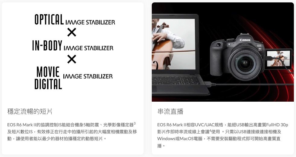 OPTICAL  STABILIZERIN-BODY IMAGE STABILIZERMOVIEDIGITALIMAGE STABILIZERCanon穩定流暢的短片EOS R6 Mark II的協調控制IS能結合機身5軸防震、光學影像穩定器及短片數位IS,有效修正在行走中拍攝所引起的大幅度相機震動及移動,讓使用者能以最少的器材拍攝穩定的動態短片。串流直播EOS R6 Mark II相容UVC/UAC規格,能經USB輸出高畫質FullHD 影片作即時串流或線上會議使用。只需以USB連接線連接相機及Windows或MacOS電腦,不需要安裝驅動程式即可開始高畫質直播。