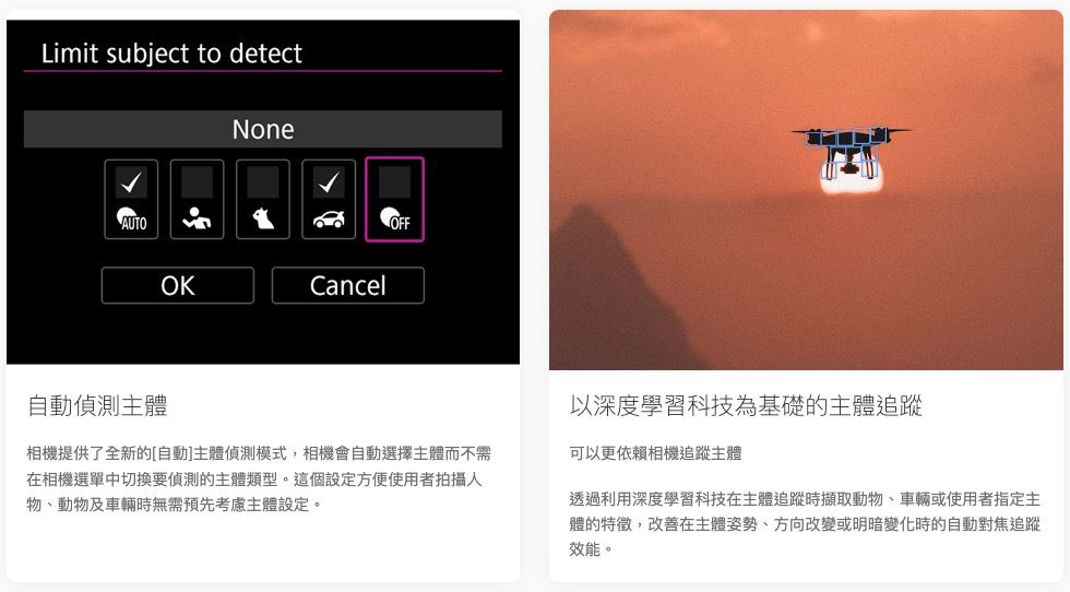 Limit subject to detectNoneAUTO自動偵測主體OKCancelOFF相機提供了全新的[自動]主體偵測模式,相機會自動選擇主體而不需在相機選單中切換要偵測的主體類型。這個設定方便使用者拍攝人物、動物及車輛時無需預先考慮主體設定。以深度學習科技為基礎的主體追蹤可以更依賴相機追蹤主體透過利用深度學習科技在主體追蹤時擷取動物、車輛或使用者指定主體的特徵,改善在主體姿勢、方向改變或明暗變化時的自動對焦追蹤效能。
