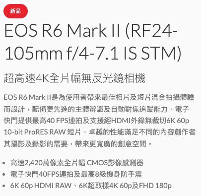 新品EOS  Mark II (RF24-105mm f/4-7.1 IS STM)超高速4K全片幅無反光鏡相機EOS R6 Mark II是為使用者帶來最佳相片及短片混合拍攝體驗而設計,配備更先進的主體辨識及自動對焦追蹤能力、電子快門提供最高40 FPS連拍及支援經HDMI錄無裁切 60p10-bit ProRES RAW短片,卓越的性能滿足不同的內容創作者其攝影及錄影的需要,帶來更寬廣的創意空間。 高速2,420萬像素全片幅CMOS影像感測器電子快門40FPS連拍及最高8級機身防手震 6K 60p HDMI RAW、6K超取樣4K 60p及FHD 180p