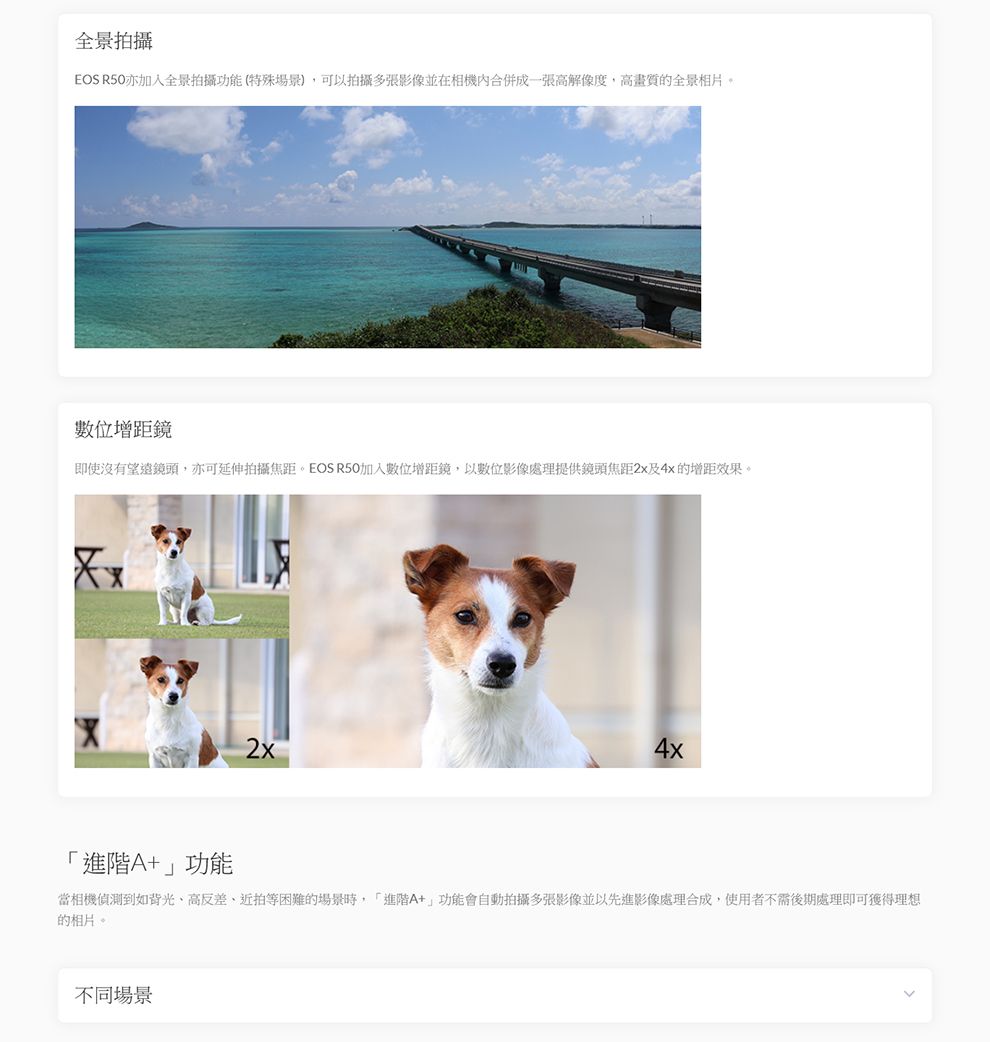 全景拍攝EOS 亦加入全景拍攝功能(特殊場景)可以拍攝多張影像並在相機內合併成一張高解像度,高畫質的全景相片。數位增距鏡即使沒有望遠鏡頭,亦可延伸拍攝焦距。EOS R50加入數位增距鏡,以數位影像處理提供鏡頭焦距2x及4x的增距效果。「+功能2x4x當相機偵測到如背光高反差、近拍等困難的場景時,「進階A+」功能會自動拍攝多張影像並以先進影像處理合成,使用者不需後期處理即可獲得理想的相片。不同場景