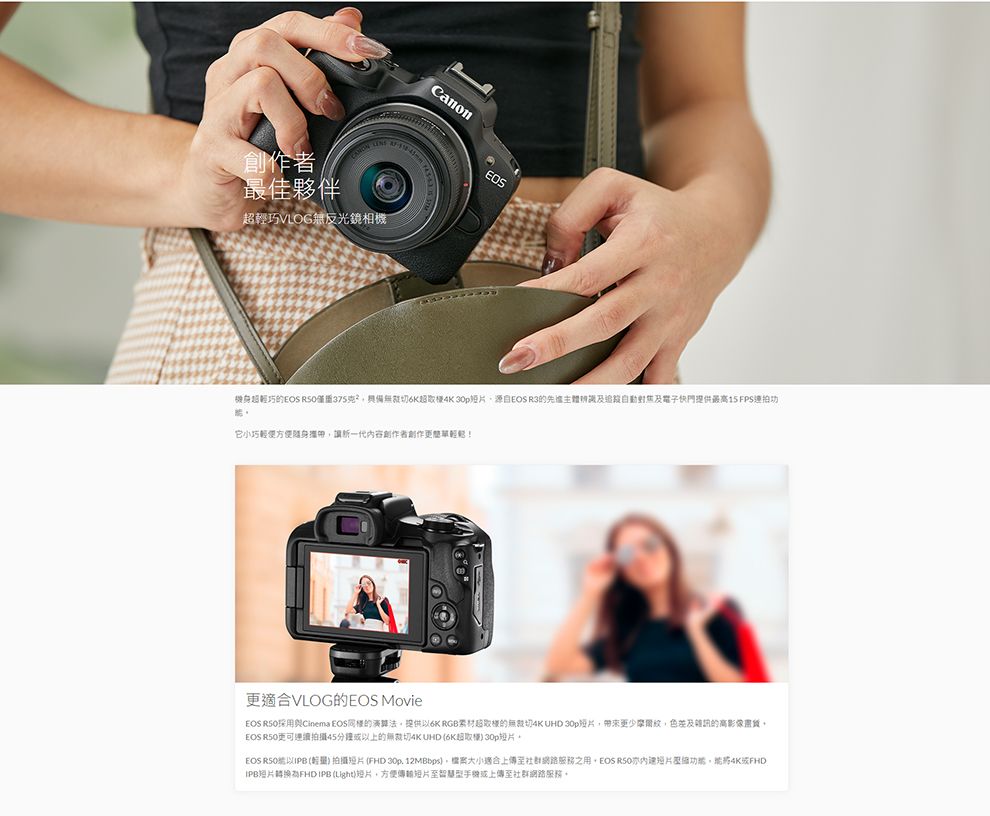 LINE創作者最佳夥伴輕巧VLOG無反光鏡相機Canon機身超輕巧的 僅6K超 EOS R3的辨識及及電子快門提供最高15 FPS連拍功它小巧輕便方便随身攜帶讓新一代內容創作者創作更適合VLOG的EOS MovieEOS RSO採用Cinema EOS的演算法提供6K RGB超取樣的無  帶來更少色差及雜訊的高影像EOS R50更可連續拍攝45分鐘以上的無裁切4K UHD 6K超取樣 EOS RSO以IPB )拍攝(FHD 30p 12MBbps)大小適合上至社群網路之用,EOS ,4K或FHDIPB照片 (Light),方便傳短片至智慧型手或上傳至社群網路服務