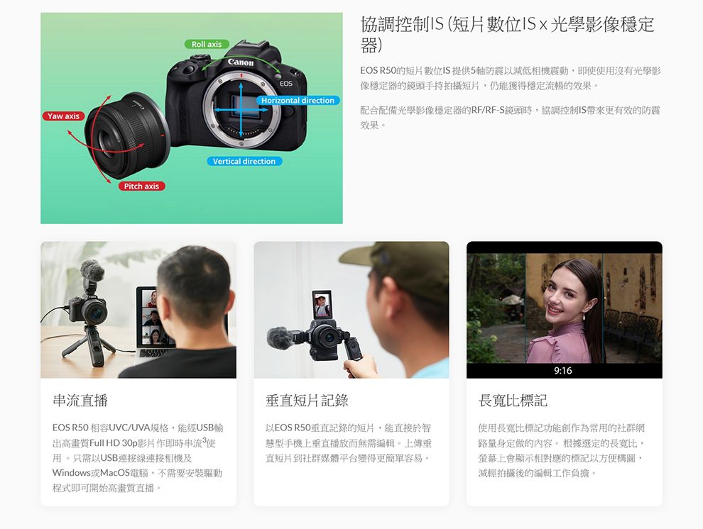 Yaw axisPitch axisRoll axisCanon協調控制 (短片數位光學影像穩定器)EOS R50的短片數位IS提供5軸防震以減低相機震動,即使使用沒有光學影像穩定器的鏡頭手持拍攝短片,仍能獲得穩定流暢的效果。Horizontal direction配合配備光學影像穩定器的RF/RF-S鏡頭時,協調控制IS更有效的防震效果。Vertical direction9:16串流直播EOS R50 相容UVC/UVA規格,能經USB輸出高畫質Full HD 30p影片作即時串流使用。只需以USB連接線連接相機及Windows或MacOS電腦,不需要安裝驅動程式即可開始高畫質直播。直短片記錄以EOS R50垂直記錄的短片,能直接於智型手機上垂直播放而無需編輯。上傳垂直短片到社群媒體平台變得更簡單容易。長寬比標記使用長寬比標記功能創作為常用的社群網路量身定做的內容。根據選定的長寬比,螢幕上會顯示相對應的標記以方便構圖,減輕拍攝後的編輯工作負擔。
