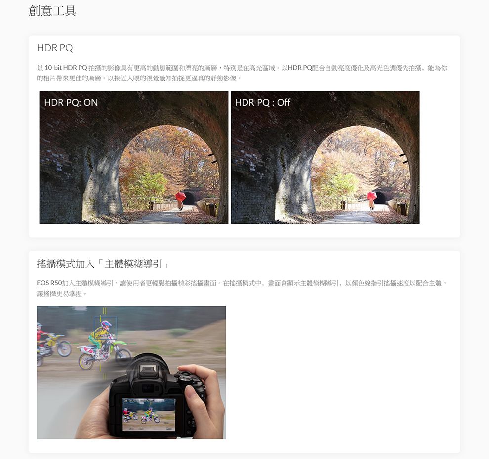 創意工具HDR PQ以10-bit HDR PQ拍攝的影像具有更高的動態範圍和漂亮的漸層,特別是在高光區域。以HDR PQ配合自動亮度優化及高光色調優先拍攝,能為你的相片帶來更佳的漸層。以接近人眼的視覺感知捕捉更逼真的靜態影像。HDR PQ: ONHDR PQ : Off攝模式加入「主體模糊導引」EOS R50加入主體模糊導引,讓使用者更輕鬆拍攝精彩攝畫面。在搖攝模式中,畫面會顯示主體模糊導引,以顏色線指引搖攝速度以配合主體,讓搖攝更易掌握。
