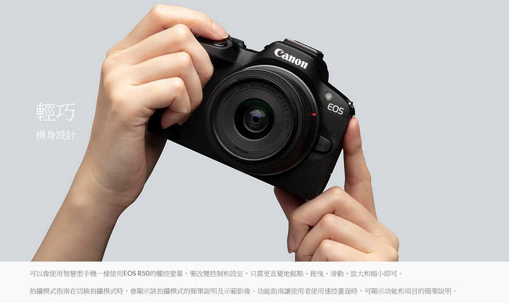 輕巧機身設計CANON EOS可以像使用智慧型手機一樣使用EOS R50的觸控螢幕,要改變控制和設定,只需更直覺地輕點、滑動、放大和缩小即可。拍攝模式指南在切換拍攝模式時,會顯示該拍攝模式的簡單說明及示範影像。功能指南讓使用者使用控畫面時,可顯示功能和項目的簡要說明。