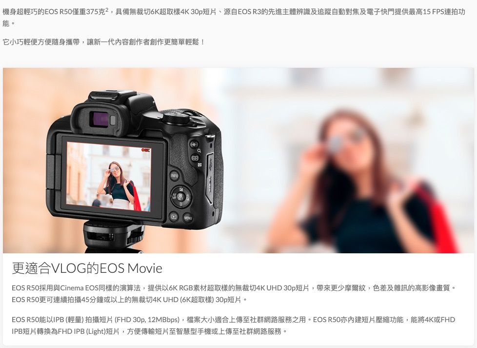 機身超輕巧的EOS R50僅重375克,具備無裁切6K超取樣4K 30p短片、源自EOS R3的先進主體辨識及追蹤自動對焦及電子快門提供最高15 FPS連拍功能。它小巧輕便方便隨身攜帶,讓新一代內容創作者創作更簡單輕鬆!更適合VLOG的EOS MovieEOS R50採用與Cinema EOS同樣的演算法,提供以6K RGB素材超取樣的無裁切4KUHD 30p短片,帶來更少摩爾紋,色差及雜訊的高影像畫質。EOS R50更可連續拍攝45分鐘或以上的無裁切4K UHD 6K超取樣) 30p短片。EOS R50能以IPB 輕)拍攝短片(FHD 30p, 12MBbps),檔案大小適合上傳至社群網路服務之用。EOS R50亦短片壓縮功能,能將4K或FHDIPB短片轉換為FHD IPB (Light)短片,方便傳輸短片至智慧型手機或上傳至社群網路服務。