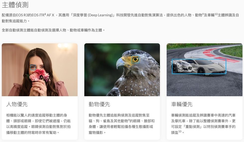 主體偵測配備源自EOS R3的EOS  AF X,其應用「深度學習 (Deep Learning)科技開發先進自動對焦演算法,提供出色的人物動物及車輛主體辨識及自動對焦能力。全新自動偵測主體能自動偵測及選擇人物、動物或車輛作為主體。人物優先動物優先車輛優先相機能以驚人的速度追蹤移動主體的身體、頭部或眼睛,即使它們被遮擋,仍能以高精度追蹤。眼睛偵測自動對焦對於拍攝移動主體的特寫時非常有幫助。動物優先主體追能夠偵測及追蹤對焦至貓、狗、雀鳥及其他動物的眼睛、臉部和身體,讓使用者輕鬆拍攝各種生態攝影或寵物攝影。車輛偵測能追蹤及辨識賽車中高速的汽車及摩托車,除了能以整體偵測賽車外,更可設定「重點偵測」以特別偵測賽車手的頭盔10。