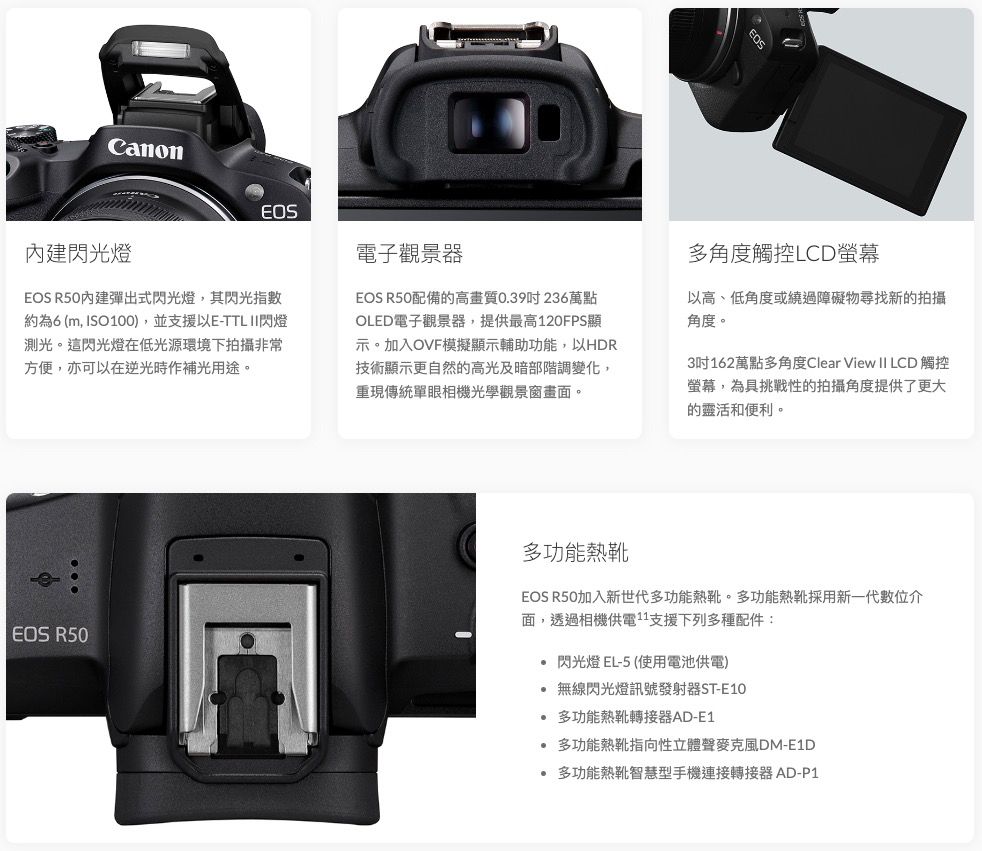 CanonEOS電子觀景器閃光燈EOS R50內建彈出式閃光燈,其閃光指數約為6 (m, ISO100),並支援以E-TTL 閃燈測光。這閃光燈在低光源環境下拍攝非常方便,亦可以在逆光時作補光用途。EOS R50配備的高畫質039236萬點OLED電子觀景器,提供最高120FPS顯示。加入OVF模擬顯示輔助功能,以HDR技術顯示更自然的高光及暗部階調變化,重現傳統單眼相機光學觀景窗畫面。多角度觸控LCD螢幕以高、低角度或繞過障礙物尋找新的拍攝角度。3吋162萬點多角度Clear View II LCD 觸控螢幕,為具挑戰性的拍攝角度提供了更大的靈活和便利。EOS R50多功能熱靴EOS R50加入新世代多功能熱靴。多功能熱靴採用新一代數位介面,透過相機供電支援下列多種配件:閃光燈 EL-5(使用電池供電)無線閃光燈訊號發射器ST-E10.多功能熱靴轉接器AD-E1 多功能熱靴指向性立體聲麥克風DM-E1D多功能熱靴智慧型手機連接轉接器 AD-P1