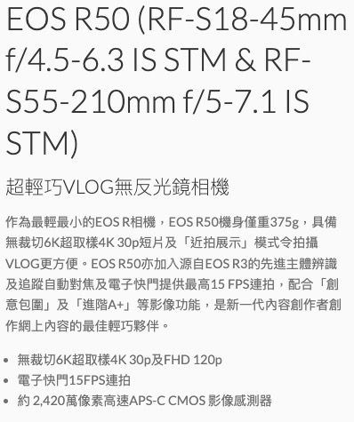 EOS R50 (RF-S18-45mmf/4.5-6.3  STM & RF-S55-210mm f/5-7.1 ISSTM)超輕巧VLOG無反光鏡相機作為最輕最小的EOS R相機,EOS R50機身僅重375g,具備無裁切6K超取樣4K30p短片及「近拍展示」模式令拍攝VLOG更方便。EOS R50亦加入源自EOS R3的先進主體辨識及追蹤自動對焦及電子快門提供最高15 FPS連拍,配合「創意包圍」及「進階A+」等影像功能,是新一代內容創作者創作網上內容的最佳輕巧夥伴。無裁切6K超取樣4K30p及FHD 120p 電子快門15FPS連拍約2,420萬像素高速APS-C CMOS 影像感測器