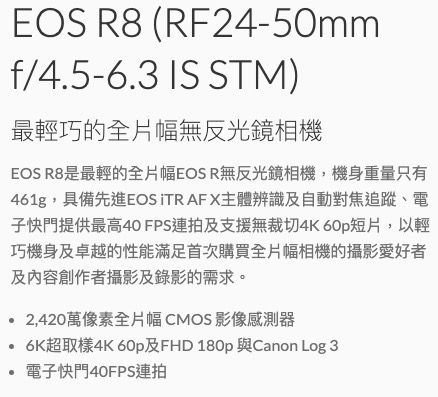 EOS R8 (RF24-50mmf/4.5-6.3 IS STM)最輕巧的全片幅無反光鏡相機EOS R8是最輕的全片幅EOS R無反光鏡相機,機身重量只有461g,具備先進EOS TR AF X主體辨識及自動對焦追蹤、電子快門提供最高40FPS連拍及支援無裁切4K 60p短片,以輕巧機身及卓越的性能滿足首次購買全片幅相機的攝影愛好者及內容創作者攝影及錄影的需求。2,420萬像素全片幅 CMOS 影像感測器 6K超取樣4K 60p及FHD 180p 與Canon Log 3電子快門40FPS連拍