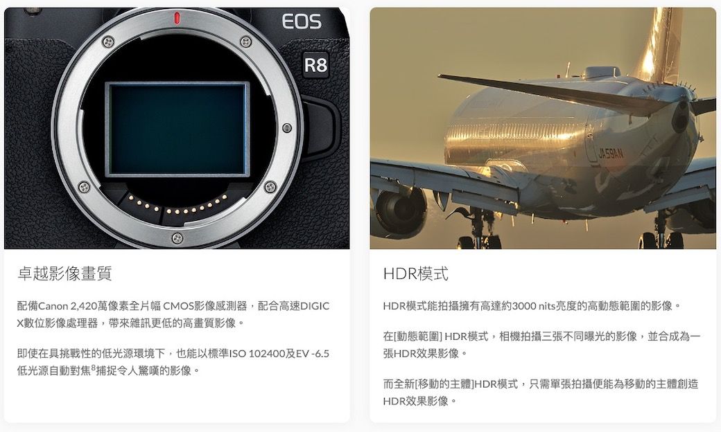 GEOSR8卓越影像畫質配備Canon 2,420萬像素全片幅CMOS影像感測器,配合高速DIGICX數位影像處理器,帶來雜訊更低的高畫質影像。即使在具挑戰性的低光源環境下,也能以標準ISO 102400及EV-6.5低光源自動對焦 令人驚嘆的影像。HDR模式HDR模式能拍攝擁有高達約3000nits亮度的高動態範圍的影像。在[動態範圍]HDR模式,相機拍攝三張不同曝光的影像,並合成為一張HDR效果影像。而全新[移動的主體JHDR模式,只需單張拍攝便能為移動的主體創造HDR效果影像。