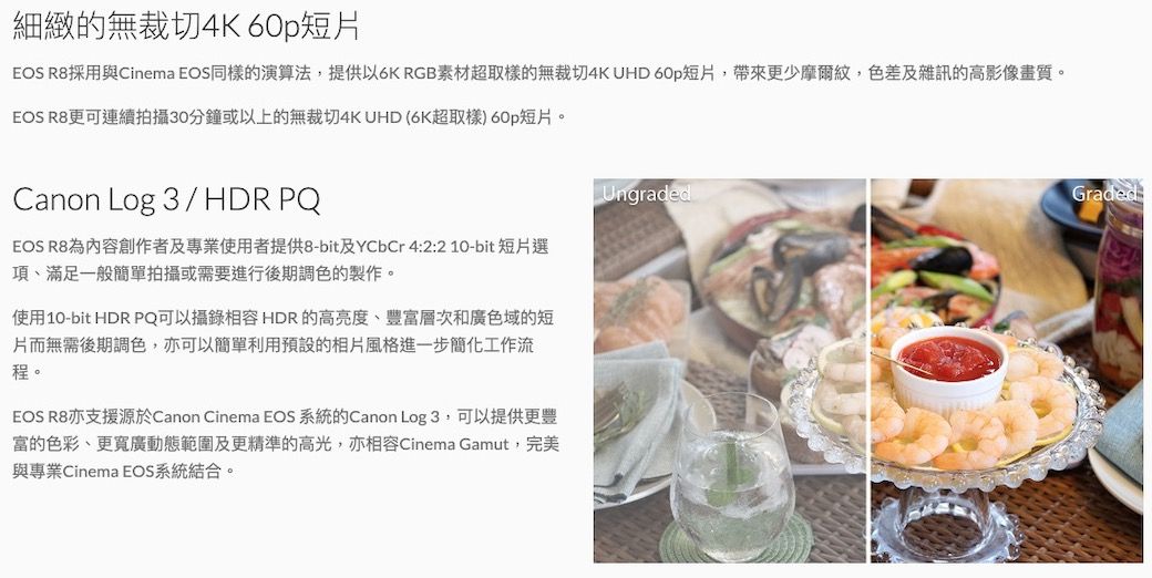 細緻的無裁切4K 60p短EOS R8採用與Cinema EOS同樣的演算法,提供以6K RGB素材超取樣的無裁切4K UHD 60p短片,帶來更少摩爾紋,色差及雜訊的高影像畫質。EOS R8更可連續拍攝30分鐘或以上的無裁切4K UHD (6K超取樣) 60p短片。Canon Log 3 / HDR PQEOS R8為內容創作者及專業使用者提供8-bit及YCbCr 4:2:210-bit短片選項滿足一般簡單拍攝或需要進行後期調色的製作。使用10-bit HDR PQ可以攝錄相容HDR的高亮度、豐富層次和廣色域的短片而無需後期調色,亦可以簡單利用預設的相片風格進一步簡化工作流程。EOS R8亦支援源於Canon Cinema EOS 系統的Canon Log 3,可以提供更豐富的色彩、更寬廣動態範圍及更精準的高光,亦相容Cinema Gamut,完美與專業Cinema EOS系統結合。UngradedGraded