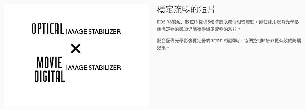 OPTICAL  STABILIZERMOVIEDIGITALIMAGE STABILIZER穩定流暢的短片EOS R8的短片位 提供5軸防震以減低相機震動,即使使用沒有光學影像穩定器的鏡頭仍能獲得穩定流暢的短片。配合配備光學影像穩定器的RF/RF-S鏡頭時,協調控制IS更有效的防震效果。