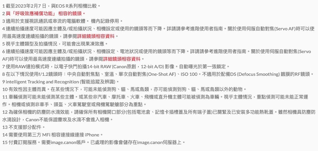 1截至2023年2月7日,與EOS R系列相機比較。2與「呼吸效應補償功能」的鏡頭。3適用於支援視訊通訊或串流的電腦軟體。機內記錄停用。4連續拍攝速度可能因應主體及/或拍攝狀況、相機設定或使用的鏡頭等而下降。詳請請參考進階使用者指南。關於使用自動對焦(Servo AF)時可以使用最高速度連續拍攝的鏡頭,請參閱詳細鏡頭相容資料。5視乎主體類型及拍攝情況,可能會出現果凍效應。6連續拍攝速度可能因應主體及/或拍攝狀況、相機設定、電池狀況或使用的鏡頭等而下降。詳請請參考進階使用者指南。關於使用伺服自動對焦(ServoAF)時可以使用最高速度連續拍攝的鏡頭,請參閱詳細鏡頭相容資料。7 使用RAW連拍模式時,以電子快門拍攝14-bit RAW (Canon原創,12-bitA/D)影像。自動曝光於第一張鎖定。8在以下情況使用f/1.2鏡頭時:中央自動對焦點、室溫、單次自動對焦(One-Shot AF)、ISO 100。不適用於配備DS (Defocus Smoothing) 鍍膜的RF鏡頭。 intelligent Tracking and Recognition (智能追蹤及辨識)。10有效性因主體而異。在某些情況下,可能未能偵測狗、貓、馬或鳥類,亦可能偵測到狗、貓、馬或鳥類以外的動物。11 車輛偵測可能未能偵測某些主體。或某些非汽車、摩托車、火車、飛機或直升機主體可能被偵測為車輛。視乎主體情況,重點偵測可能未能正常運作。相機或偵測非車手、頭盔、火車駕駛室或飛機駕駛艙部分為重點。12 為確保相機的防塵防水滴效能,請確保所有相機開口部分(包括電池倉、記憶卡插槽蓋及所有端子蓋)已關緊及已安裝多功能熱靴蓋。雖然相機具防塵防水滴設計,Canon不能保證塵埃及水滴不會進入相機。13不支援部分配件。14 需要使用第三方MFi 相容連接線連接iPhone。15 付費訂閱服務。需要image.canon帳戶。已處理的影像會儲存在image.canon伺服器上。