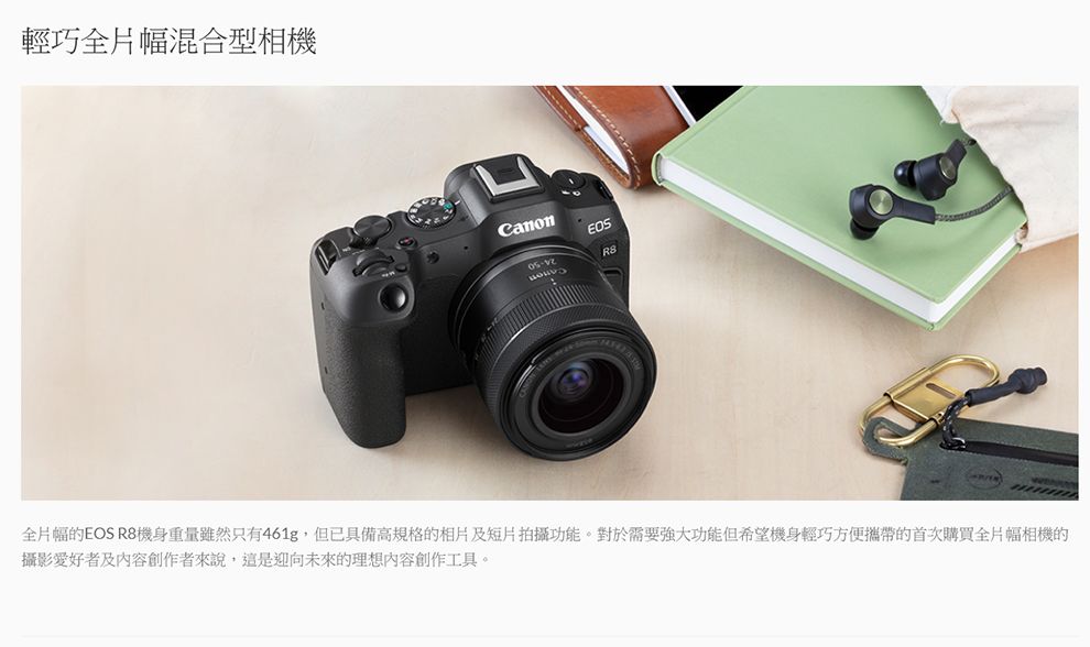 輕巧全片幅混合型相機Canon全片幅的EOS R8機身重量雖然只有461g,但已具備高規格的相片及短片拍攝功能。對於需要強大功能但希望機身輕巧方便攜帶的首次購買全片幅相機的攝影愛好者及內容創作者來說,這是迎向未來的理想內容創作工具。