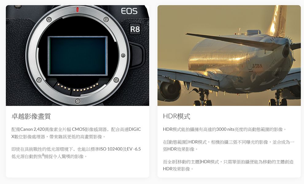 卓越影像畫質EOSR8配備Canon 2,420萬像素全片幅CMOS影像感測器,配合高速DIGICX數位影像處理器,帶來雜訊更低的高畫質影像。即使在具挑戰性的低光源環境下,也能以標準ISO 102400及EV-6.5低光源自動對焦捕捉令人驚嘆的影像。HDR模式HDR模式能拍攝擁有高達約3000nits亮度的高動態範圍的影像。在[動態範圍] HDR模式,相機拍攝三張不同曝光的影像,並合成為一張HDR效果影像。而全新[移動的主體]HDR模式,只需單張拍攝便能為移動的主體創造HDR效果影像。