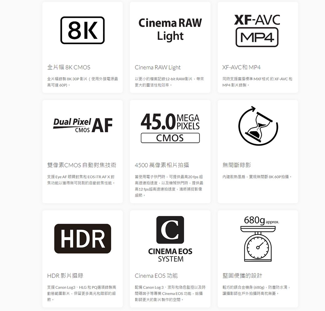 8K全片幅 8K CMOSCinema RAWLightXF-AVCMP4Cinema RAW LightXF-AVCMP4全片幅錄製 8K 30P影片(使用外接電源最高可達 60P)以更小的檔案記錄12-bit RAW影片帶來更大的靈活性和效率。同時支援廣播標準 MXF格式的XF-AVC和MP4影片錄製。CMOS Pixel AFMEGA CMOS雙像素CMOS 自動技術支援 Eye AF 和EOSITR AFX焦功能以獲得無可挑剔的自動對焦性能。4500 萬像素相片拍攝當使用電子快門時可提供最高20 fps 超高速連拍速度以及機械快門時,提供最高12 fps超高速連拍速度,清晰捕捉影像細節。無斷錄影內建散熱,實現無間斷 8K 60P拍攝。HDRHDR影片攝錄支援 Canon Log3HLG 和 PQ選項錄製高動態範圍影片,保留更多高光和暗部的細節。CCINEMA EOSSYSTEMCinema EOS 功能配備 Canon Log 3波形和偽色監控以及時間碼端子等專業 Cinema EOS 功能,給攝影師更大的影片製作的空間。680g approx.堅固便攜的設計輕巧的鎂合金機身(680g),防塵防水滴,讓攝影師在戶外拍攝時高枕無憂。