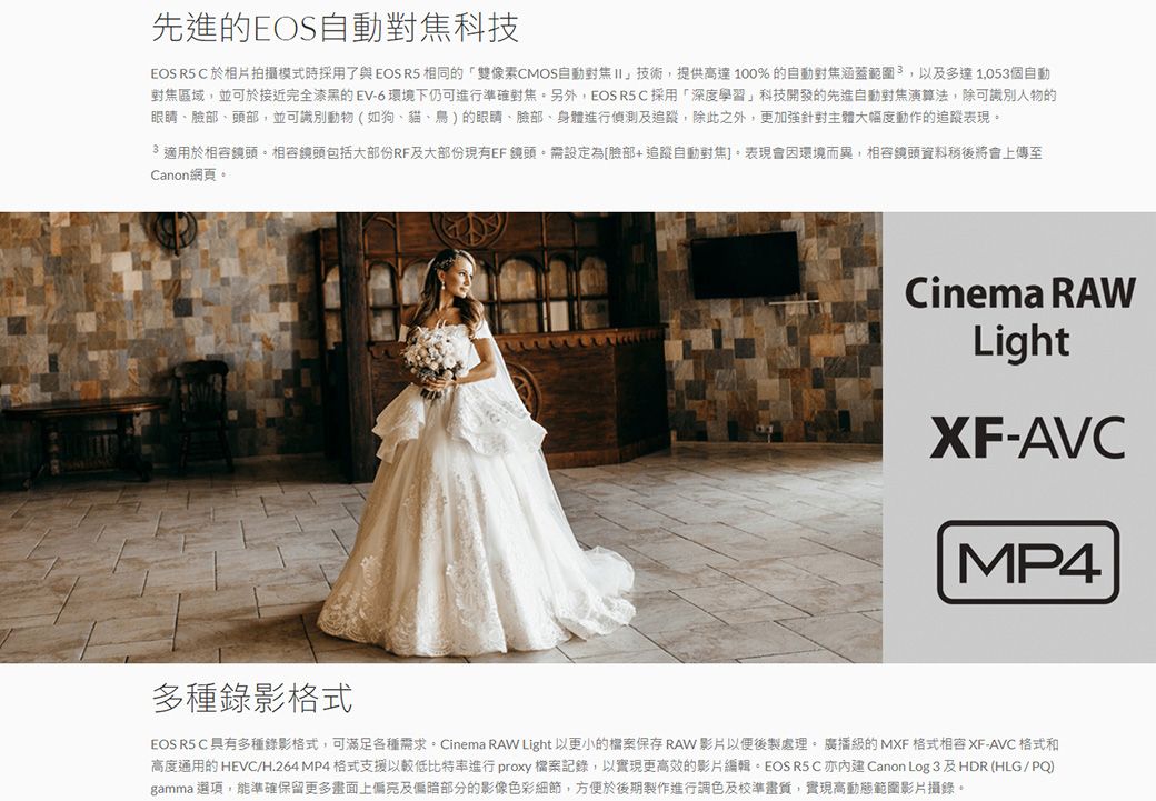 先進的EOS自動科技EOS R5 於相片拍攝模式時採用了與EOS R5 相同的「雙像素CMOS自動II」技術提供高達100%的自動對焦涵蓋範圍,以及多達1,053個自動對焦區域,並可於接近完全漆黑的EV-6環境下仍可進行準確對焦另外,EOS R5C採用「深度學習」科技開發的先進自動對焦演算法,除可識別人物的眼睛臉部、頭部,並可識別動物(如狗、貓、鳥)的眼睛、臉部、身體進行偵測及追蹤,除此之外,更加強針對主體大幅度動作的追蹤表現適用於鏡頭。相容鏡頭包括大部份RF及大部份現有EF 鏡頭。設定為[臉部+追蹤自動對焦。表現會因環境而異,相容鏡頭資料稍後將會上傳至Canon網頁。Cinema RAWLightXF-AVCMP4多種錄影格式EOS R5 C 具有多種錄影格式,可滿足各種需求。Cinema RAW Light 以更小的保存 RAW影片以便後製處理。 廣播的MXF 格式相容 XF-AVC 格式和高度通用的 HEVC/H.264 MP4格式支援以較低比特率進行 proxy 檔案記錄,以實現更高效的影片編輯。EOS R5 C Canon Log 3及HDR(HLG/PQ)gamma 選項,能準確保留更多畫面上及偏暗部分的影像色彩細節,方便於後期製作進行調色及校準畫質,實現高動態範圍影片攝錄。