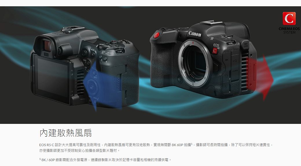 CanonC散熱風扇EOS R5 C 設計大大提高可靠性及耐用性內建散熱風可更有效地散熱實現無間斷 8K 60P 拍攝,攝影師可長時間拍攝,除了可以保持短片連貫性,亦使攝影師更加不受限制安心拍攝各類型影片題材。/60P錄影需配合外接電源,連續錄製影片取決於記憶卡容量和相機的持續供電。CCINEMA EOSSYSTEM