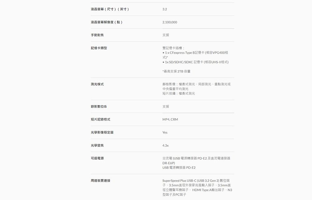 液晶螢幕(尺寸)(英寸)液晶螢幕解像度(點)手動對焦記憶卡類型2,100,000支援雙記憶卡  CFexpress Type B記憶卡(相容PG400格/SDHC/ 記憶卡(相容UHS-II格式)*最高支援 2TB 容量测光模式錄影數靜態影像:權衡式測光局部測光、重點測光或中央偏重平均测光短片拍攝:權衡式測光支援短片記錄格式MP4 CRM光學影像穩定器Yes光學變焦可選電源4.3x交流電 (USB 電源轉接器 PD-E2 及直流電連接器DR-E6P)USB 電源轉接器 PD-E2周邊裝置連接SuperSpeed Plus USB-C (USB 3.2 Gen 2) 數位端子、3.5mm直徑外接麥克風輸入端子、3.5mm直徑立體聲耳機端子、HDMI Type A輸出端子、N3型端子及PC端子