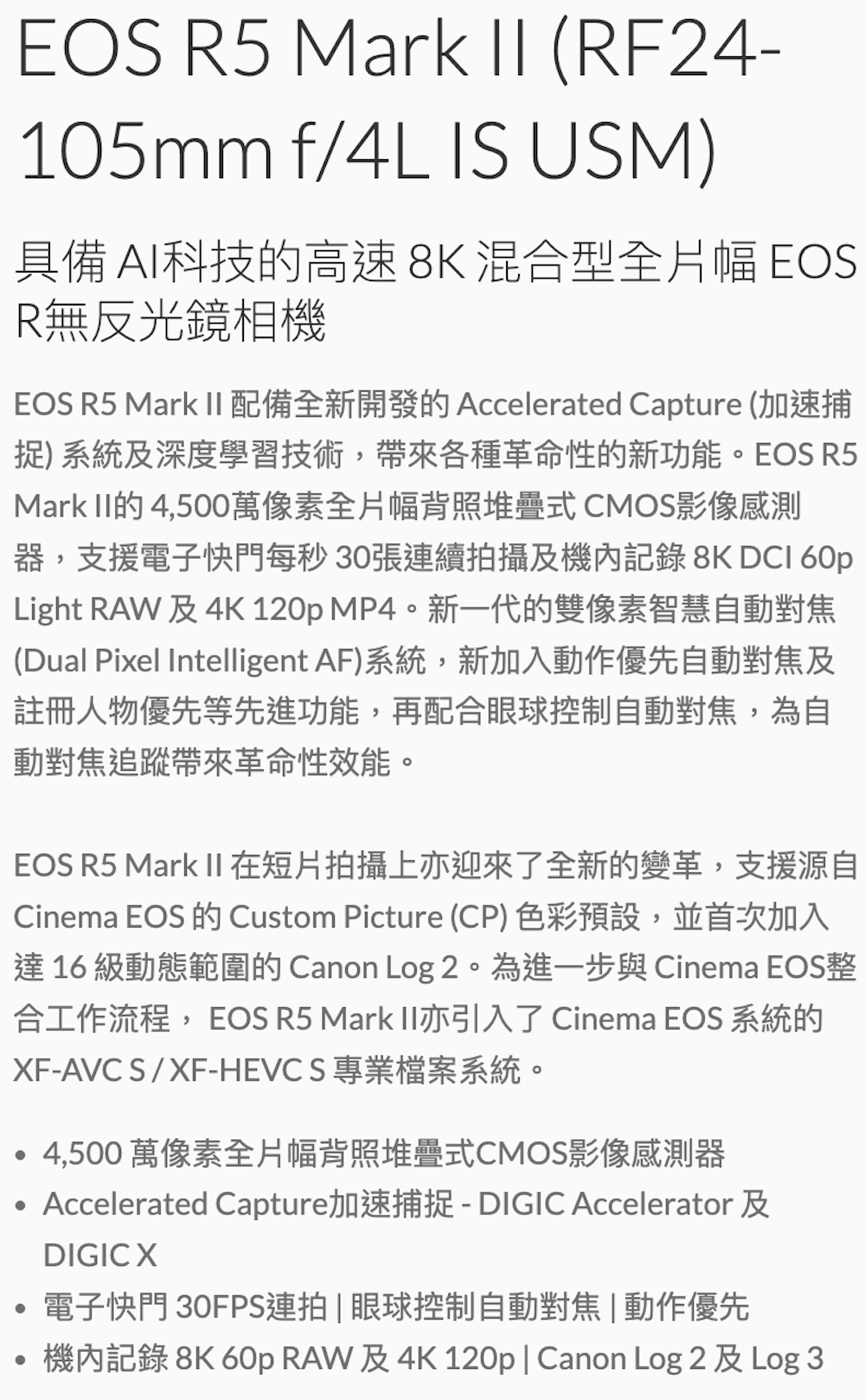 EOS R5 Mark II (RF24-105mm f/4L IS USM)具備 AI科技的高速8K混合型全片幅 EOSR無反光鏡相機EOS R5 Mark II配備全新開發的 Accelerated Capture (加速捕捉) 系統及深度學習技術,帶來各種革命性的新功能EOS R5Mark II的4,500萬像素全片幅背照堆疊式 CMOS影像感測器,支援電子快門每秒30張連續拍攝及機內記錄 8K DCI 60pLight RAW及4K 120p MP4。新一代的雙像素智慧自動對焦(Dual Pixel Intelligent AF)系統,新加入動作優先自動對焦及註冊人物優先等先進功能,再配合眼球控制自動對焦,為自動對焦追蹤帶來革命性效能。EOS R5 Mark II在短片拍攝上亦迎來了全新的變革,支援源自Cinema EOS 的 Custom Picture (CP)色彩預設,並首次加入達 16 級動態範圍的 Canon Log 2。為進一步與 Cinema EOS整合工作流程,EOS R5 Mark II亦引入了Cinema EOS 系統的XF-AVC S/XF-HEVC S 專業檔案系統。4,500萬像素全片幅背照堆疊式CMOS影像感測器Accelerated Capture加速捕捉-DIGIC Accelerator及DIGICX電子快門 30FPS連拍|眼球控制自動對焦|動作優先機內記錄 8K 60pRAW及4K120p| Canon Log 2 及Log 3